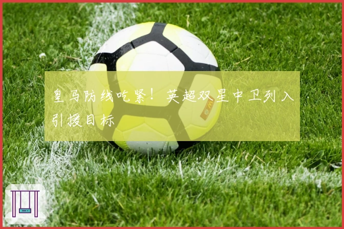 皇马防线吃紧！英超双星中卫列入引援目标