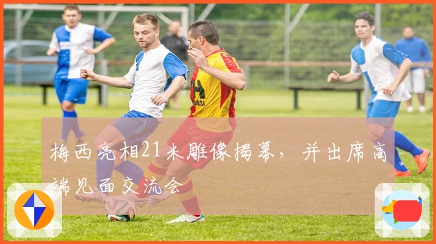 梅西亮相21米雕像揭幕，并出席高端见面交流会