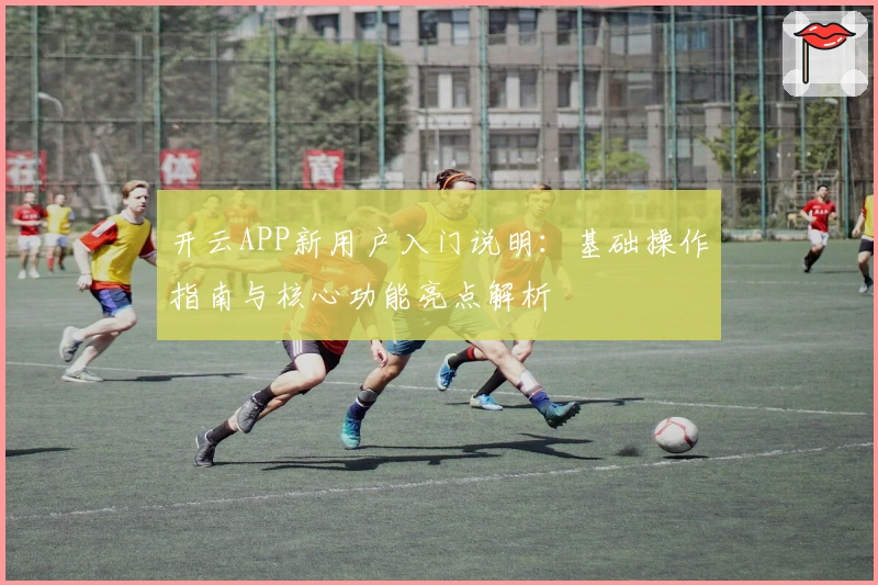 开云APP新用户入门说明：基础操作指南与核心功能亮点解析