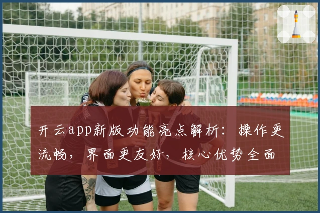 开云app新版功能亮点解析：操作更流畅，界面更友好，核心优势全面升级