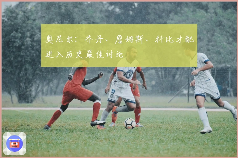 奥尼尔：乔丹、詹姆斯、科比才配进入历史最佳讨论