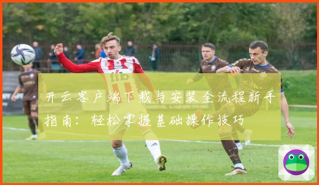 开云客户端下载与安装全流程新手指南：轻松掌握基础操作技巧