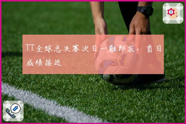 TT全球总决赛次日一触即发，首日成绩接近