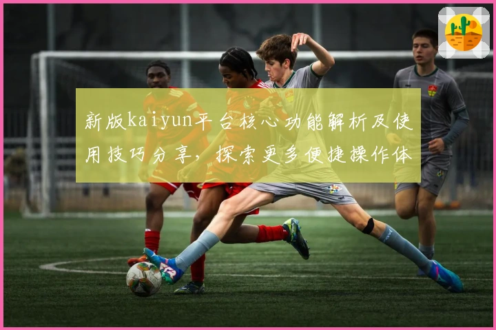 新版kaiyun平台核心功能解析及使用技巧分享，探索更多便捷操作体验