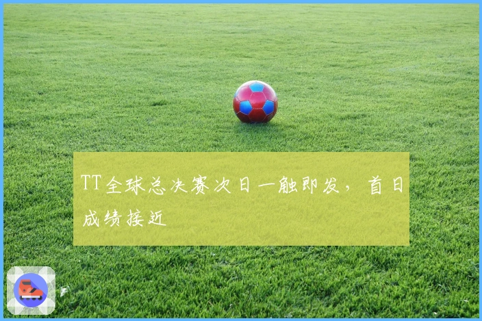 TT全球总决赛次日一触即发，首日成绩接近