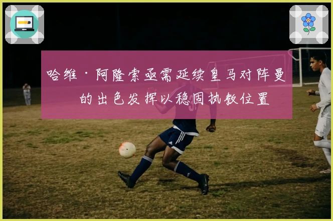 哈维·阿隆索亟需延续皇马对阵曼城的出色发挥以稳固执教位置