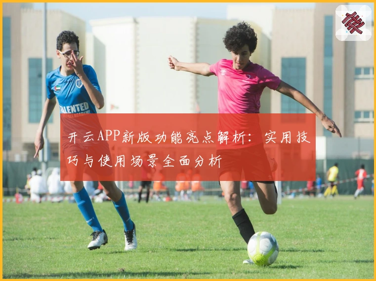 开云APP新版功能亮点解析：实用技巧与使用场景全面分析