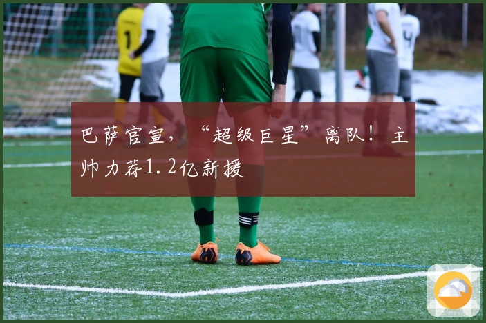 巴萨官宣，“超级巨星”离队！主帅力荐1.2亿新援