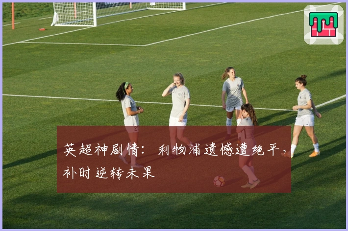 英超神剧情：利物浦遗憾遭绝平，补时逆转未果
