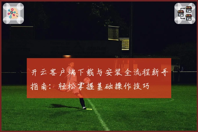 开云客户端下载与安装全流程新手指南：轻松掌握基础操作技巧