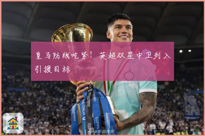 皇马防线吃紧！英超双星中卫列入引援目标